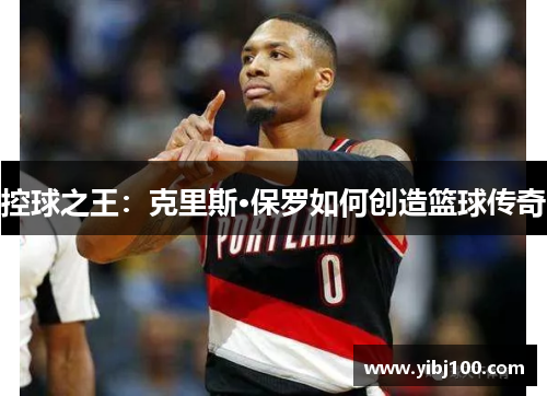 控球之王:克里斯·保罗如何创造篮球传奇 控球之王:克里斯·保罗如何创造篮球传奇